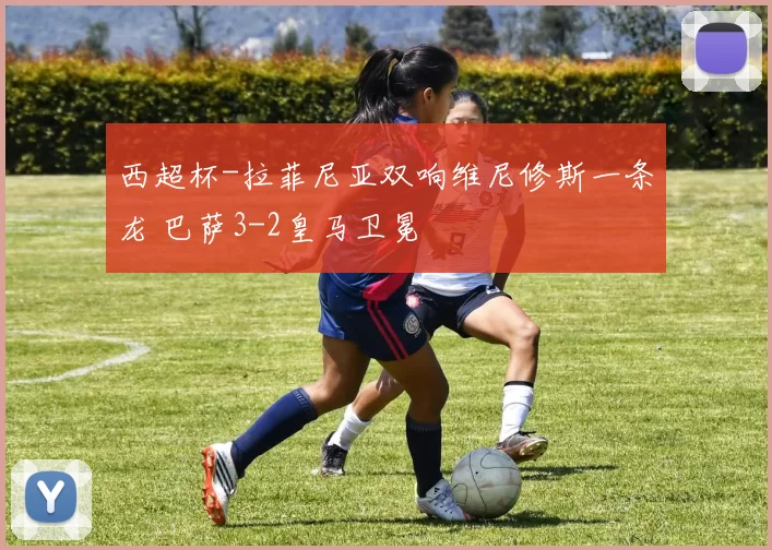 西超杯-拉菲尼亚双响维尼修斯一条龙 巴萨3-2皇马卫冕