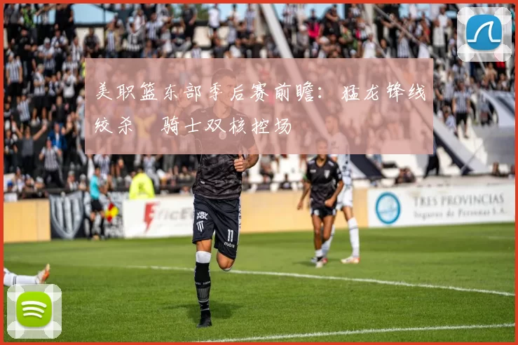 美职篮东部季后赛前瞻：猛龙锋线绞杀 骑士双核控场