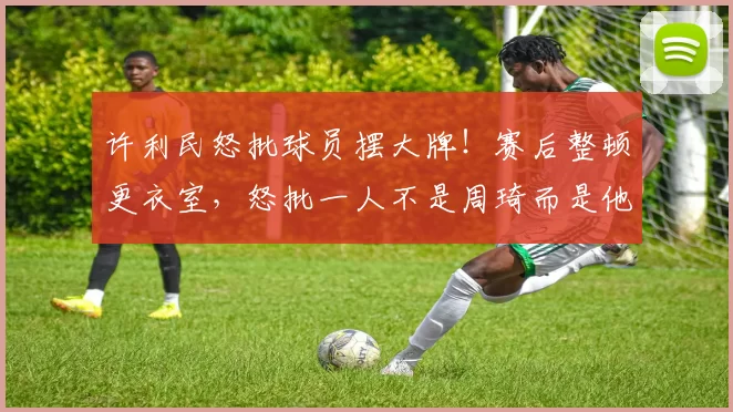 许利民怒批球员摆大牌!赛后整顿更衣室,怒批一人不是周琦而是他