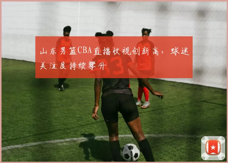 山东男篮CBA直播收视创新高，球迷关注度持续攀升