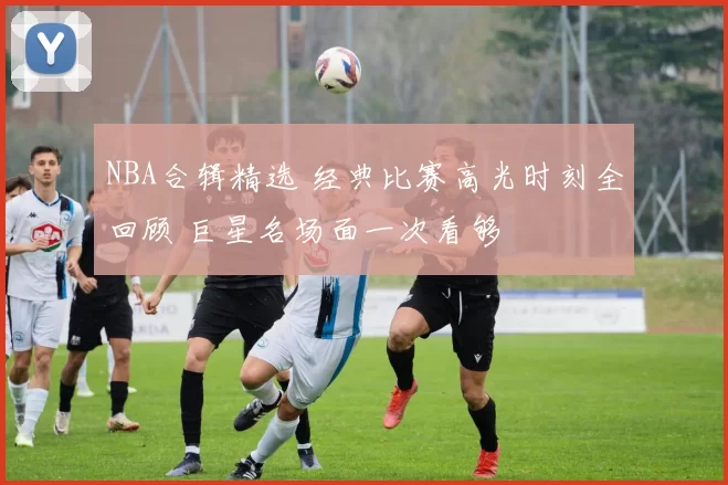 NBA合辑精选 经典比赛高光时刻全回顾 巨星名场面一次看够