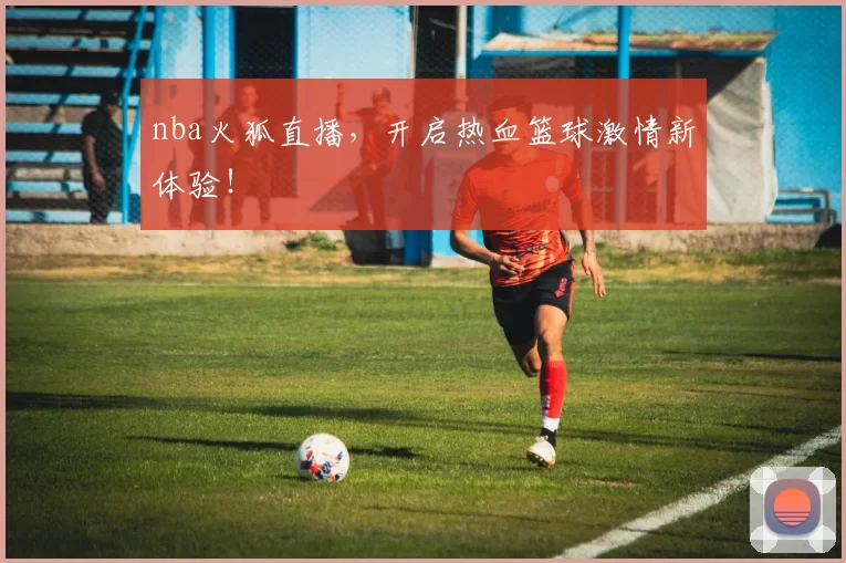 nba火狐直播，开启热血篮球激情新体验！