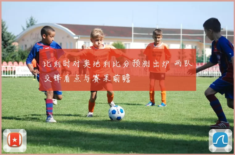 比利时对奥地利比分预测出炉 两队交锋看点与赛果前瞻
