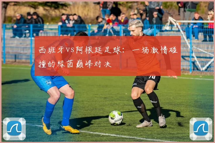 西班牙vs阿根廷足球：一场激情碰撞的绿茵巅峰对决