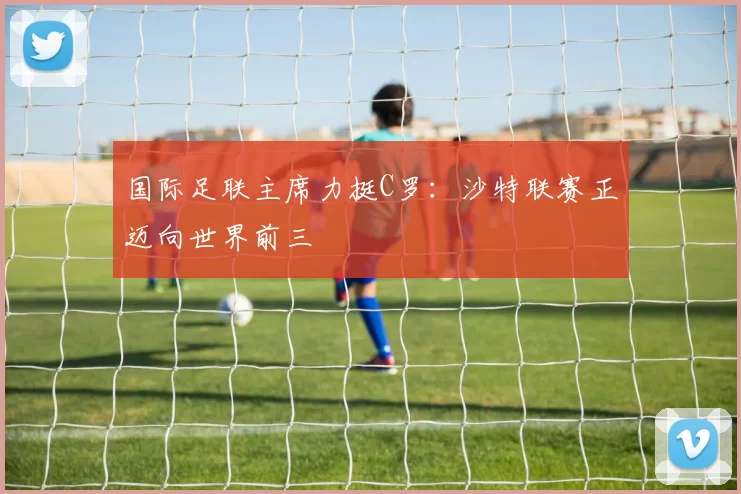 国际足联主席力挺C罗:沙特联赛正迈向世界前三