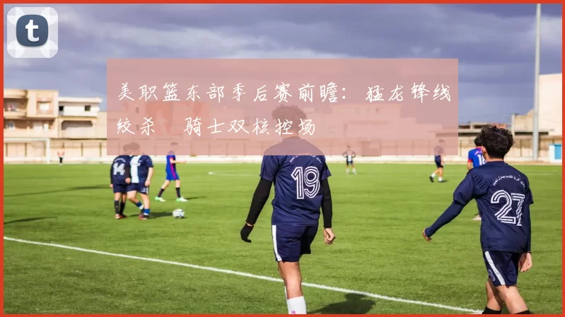 美职篮东部季后赛前瞻：猛龙锋线绞杀 骑士双核控场