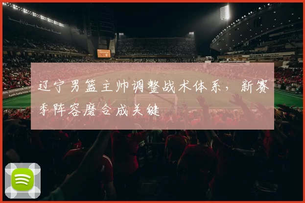 辽宁男篮主帅调整战术体系，新赛季阵容磨合成关键