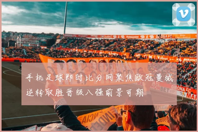 手机足球即时比分网聚焦欧冠曼城逆转取胜晋级八强前景可期
