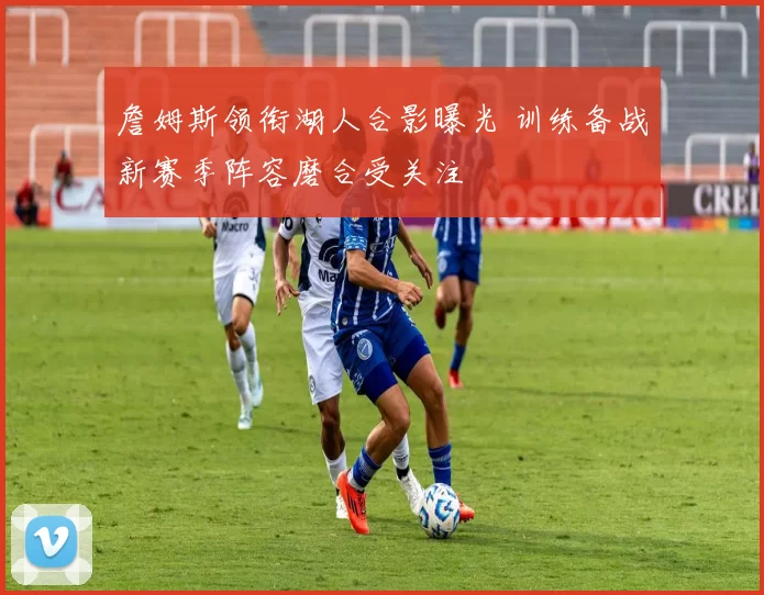 詹姆斯领衔湖人合影曝光 训练备战新赛季阵容磨合受关注