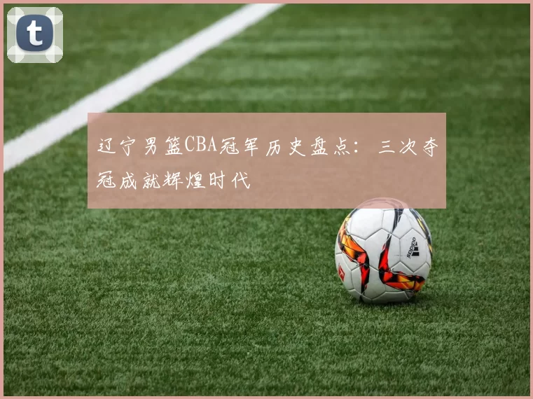 辽宁男篮CBA冠军历史盘点：三次夺冠成就辉煌时代