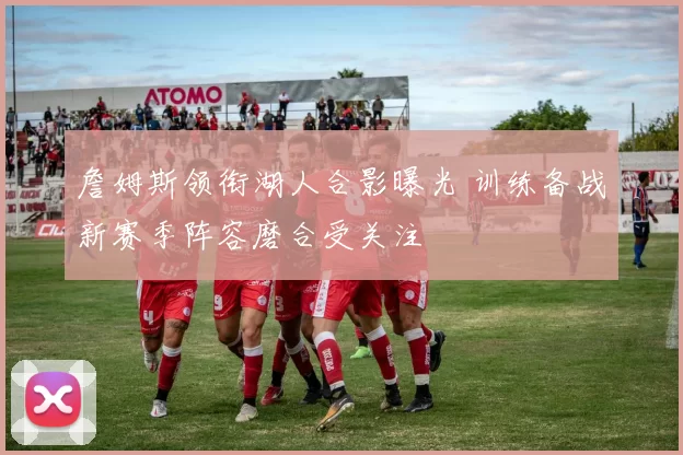 詹姆斯领衔湖人合影曝光 训练备战新赛季阵容磨合受关注