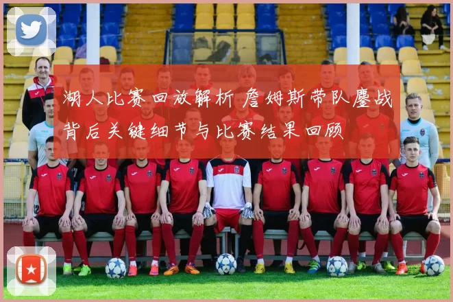 湖人比赛回放解析 詹姆斯带队鏖战背后关键细节与比赛结果回顾