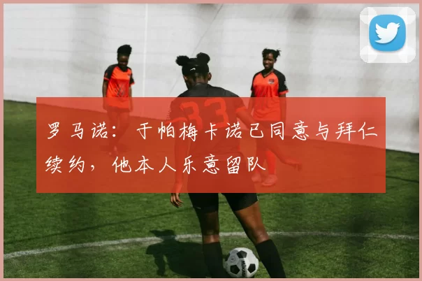 罗马诺：于帕梅卡诺已同意与拜仁续约，他本人乐意留队