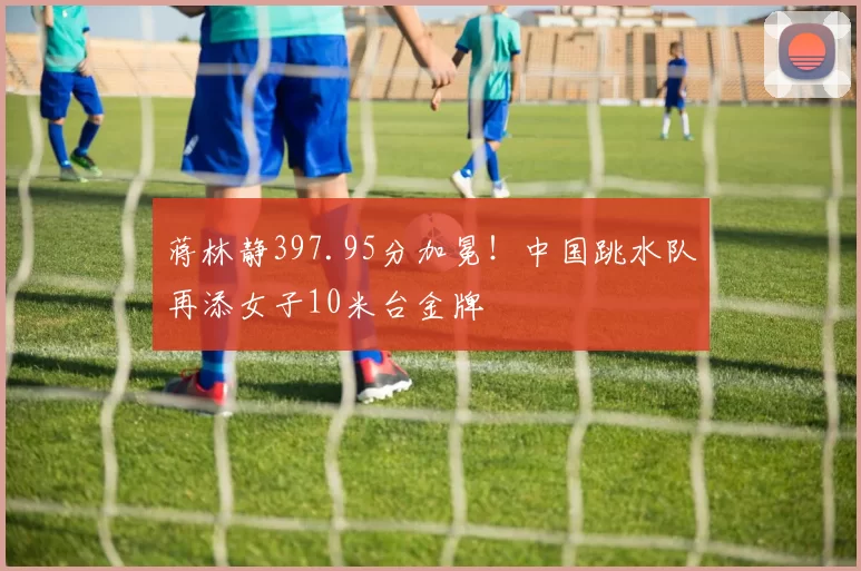 蒋林静397.95分加冕！中国跳水队再添女子10米台金牌