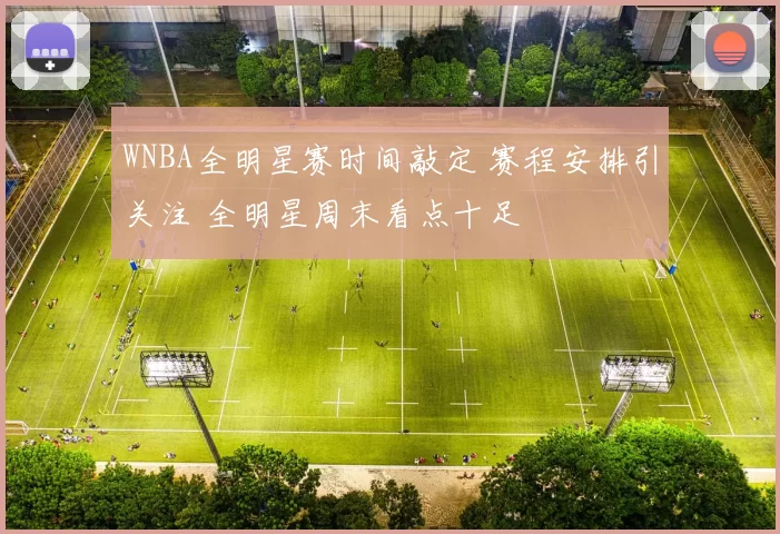 WNBA全明星赛时间敲定 赛程安排引关注 全明星周末看点十足