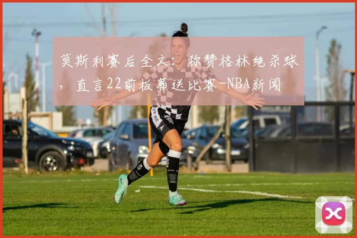 莫斯利赛后全文：称赞格林绝杀球，直言22前板葬送比赛-NBA新闻