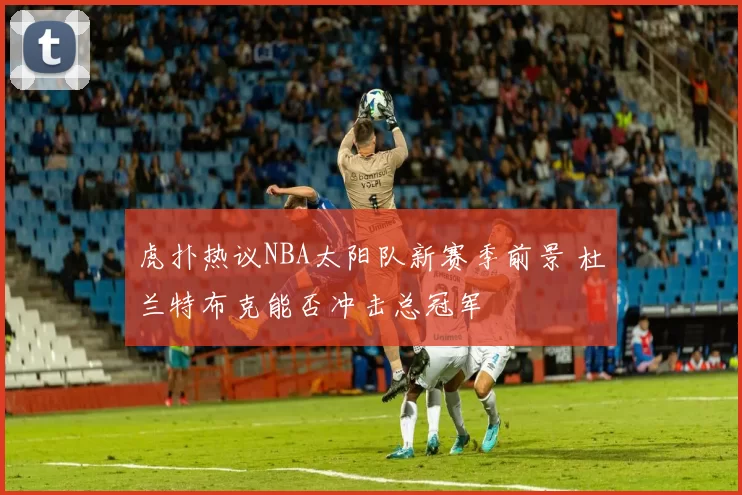 虎扑热议NBA太阳队新赛季前景 杜兰特布克能否冲击总冠军