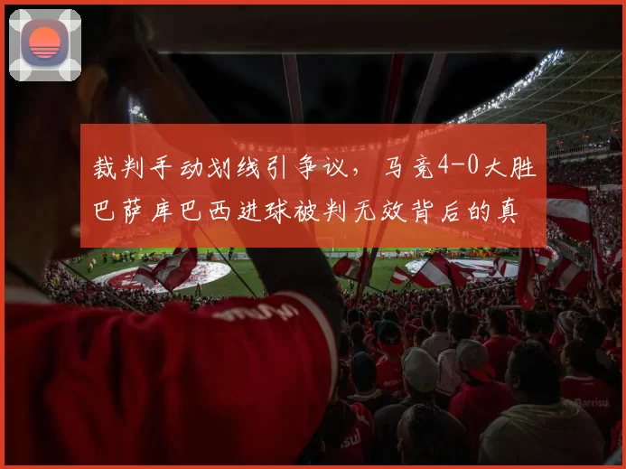 裁判手动划线引争议，马竞4-0大胜巴萨库巴西进球被判无效背后的真相_比赛_技术_球迷