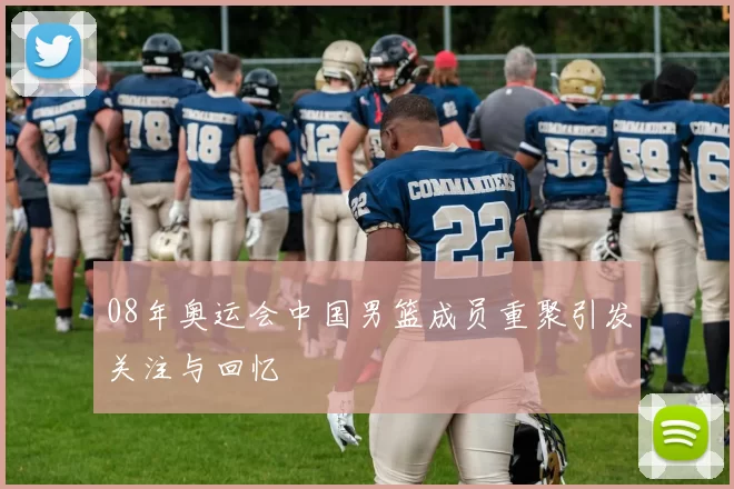 08年奥运会中国男篮成员重聚引发关注与回忆