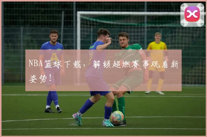 NBA篮球下载，解锁超燃赛事观看新姿势！