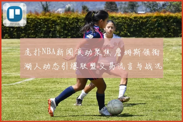 虎扑NBA新闻滚动聚焦 詹姆斯领衔湖人动态引爆联盟交易流言与战况更新