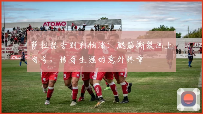 萨拉赫告别利物浦：腿筋撕裂画上句号，传奇生涯的意外终章