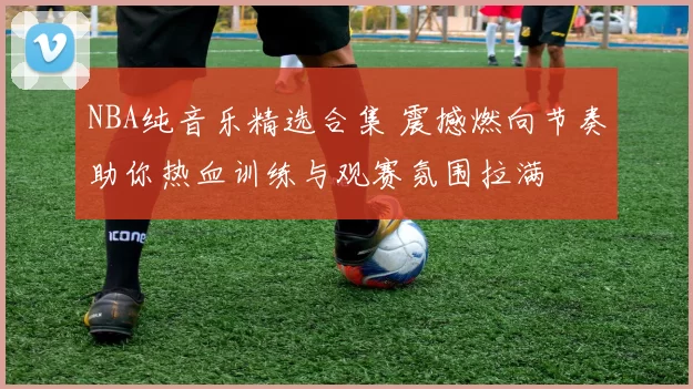 NBA纯音乐精选合集 震撼燃向节奏助你热血训练与观赛氛围拉满