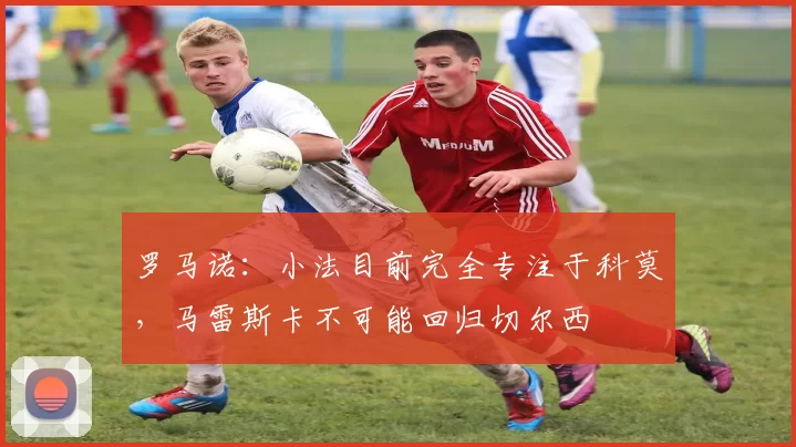 罗马诺：小法目前完全专注于科莫，马雷斯卡不可能回归切尔西