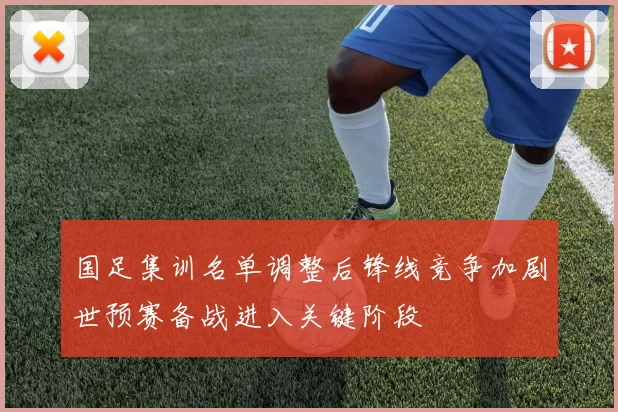 国足集训名单调整后锋线竞争加剧世预赛备战进入关键阶段