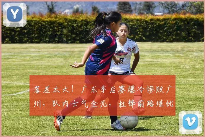 落差太大！广东季后赛爆冷惨败广州，队内士气全无，杜锋前路堪忧