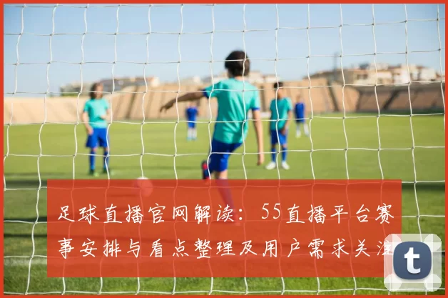 足球直播官网解读：55直播平台赛事安排与看点整理及用户需求关注