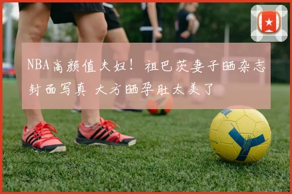 NBA高颜值夫妇！祖巴茨妻子晒杂志封面写真 大方晒孕肚太美了