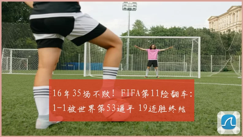 16年35场不败!FIFA第11险翻车:1-1被世界第53逼平 19连胜终结