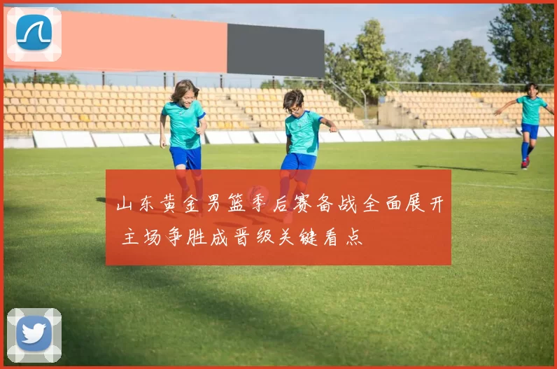 山东黄金男篮季后赛备战全面展开 主场争胜成晋级关键看点