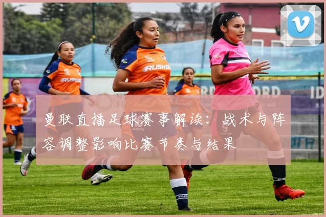 曼联直播足球赛事解读：战术与阵容调整影响比赛节奏与结果