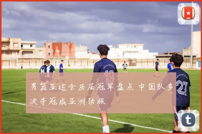 男篮亚运会历届冠军盘点 中国队多次夺冠成亚洲劲旅